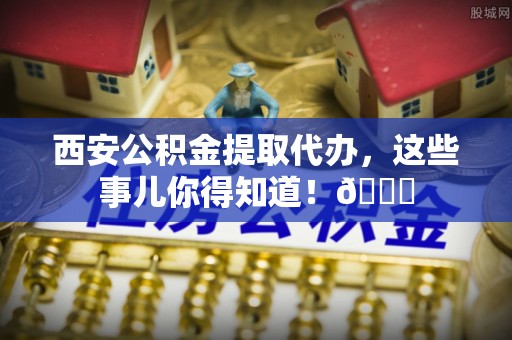 西港西安公积金提取代办，这些事儿你得知道！😎